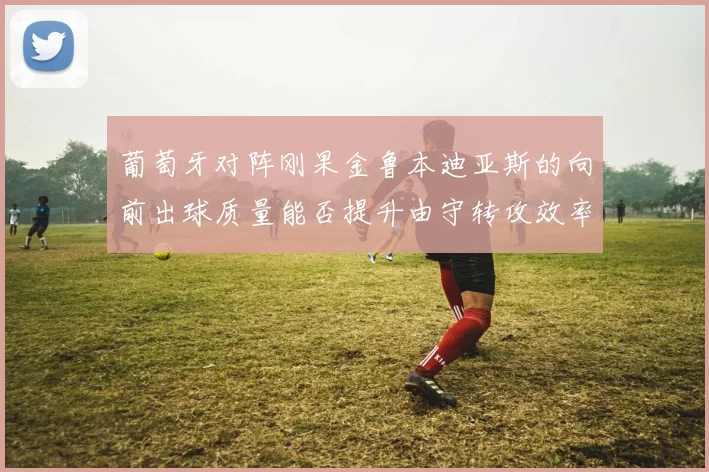 葡萄牙对阵刚果金鲁本迪亚斯的向前出球质量能否提升由守转攻效率