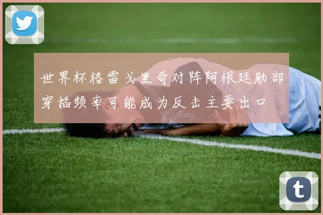 世界杯格雷戈里奇对阵阿根廷肋部穿插频率可能成为反击主要出口