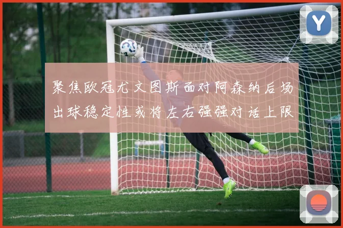聚焦欧冠尤文图斯面对阿森纳后场出球稳定性或将左右强强对话上限