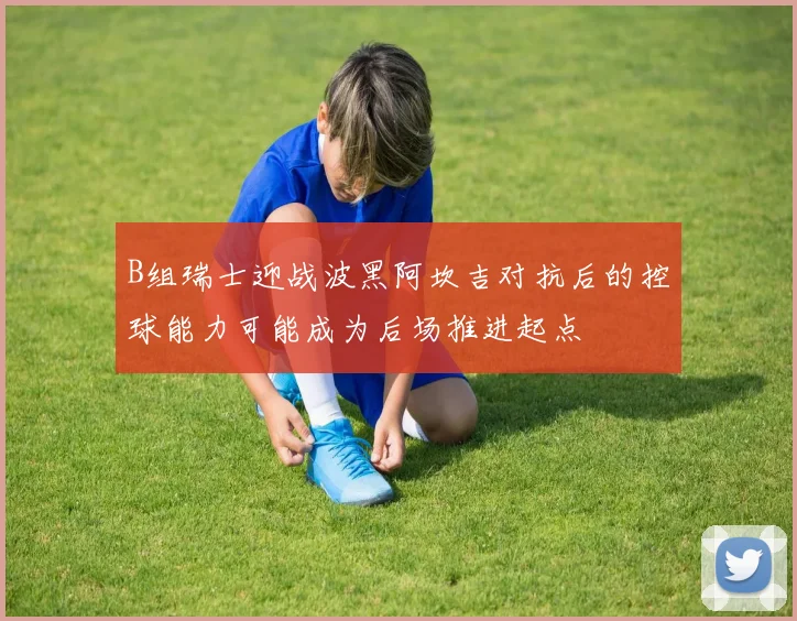 B组瑞士迎战波黑阿坎吉对抗后的控球能力可能成为后场推进起点