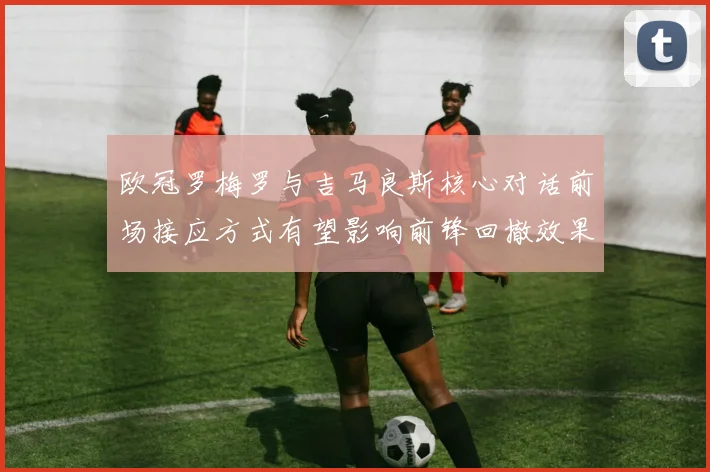 欧冠罗梅罗与吉马良斯核心对话前场接应方式有望影响前锋回撤效果