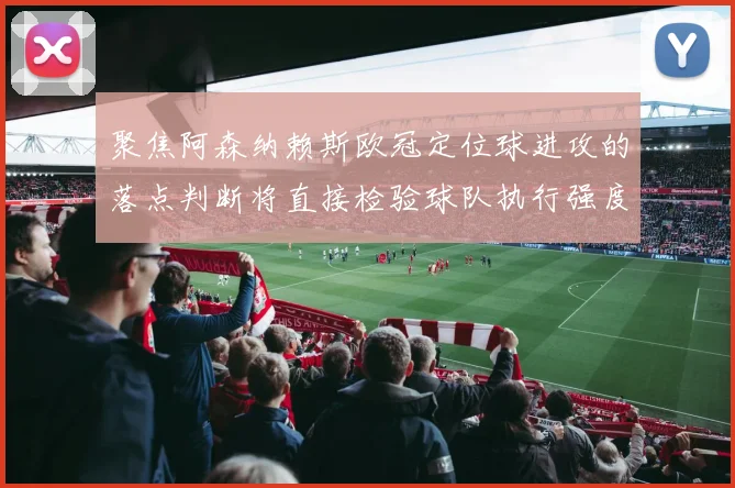 聚焦阿森纳赖斯欧冠定位球进攻的落点判断将直接检验球队执行强度