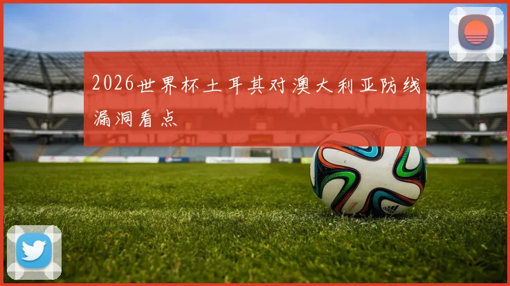 2026世界杯土耳其对澳大利亚防线漏洞看点