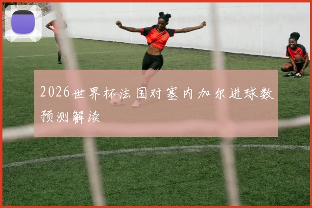 2026世界杯法国对塞内加尔进球数预测解读