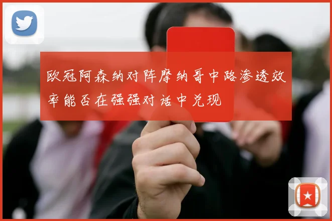 欧冠阿森纳对阵摩纳哥中路渗透效率能否在强强对话中兑现